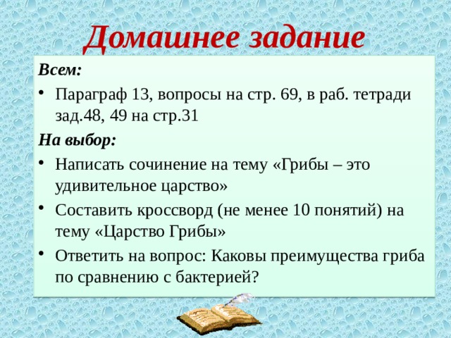 Домашнее задание Всем: Параграф 13, вопросы на стр. 69, в раб. тетради зад.48, 49 на стр.31 На выбор: Написать сочинение на тему «Грибы – это удивительное царство» Составить кроссворд (не менее 10 понятий) на тему «Царство Грибы» Ответить на вопрос: Каковы преимущества гриба по сравнению с бактерией? 