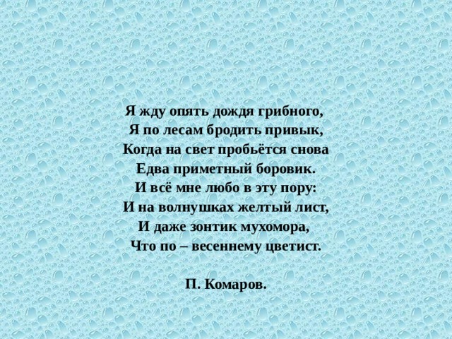 Я жду опять дождя грибного, Я по лесам бродить привык, Когда на свет пробьётся снова Едва приметный боровик. И всё мне любо в эту пору: И на волнушках желтый лист, И даже зонтик мухомора, Что по – весеннему цветист.  П. Комаров. 