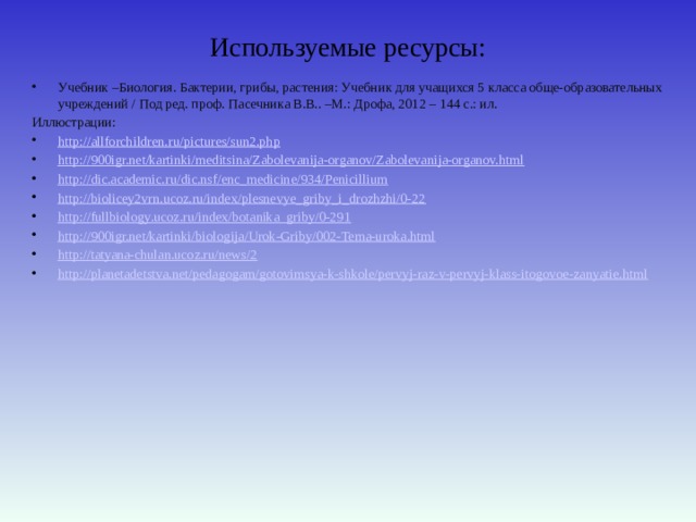 Используемые ресурсы: Учебник –Биология. Бактерии, грибы, растения: Учебник для учащихся 5 класса обще-образовательных учреждений / Под ред. проф. Пасечника В.В.. –М.: Дрофа, 2012 – 144 с.: ил. Иллюстрации: http :// allforchildren.ru/pictures/sun2.php http:// 900igr.net/kartinki/meditsina/Zabolevanija-organov/Zabolevanija-organov.html http:// dic.academic.ru/dic.nsf/enc_medicine/934/Penicillium http:// biolicey2vrn.ucoz.ru/index/plesnevye_griby_i_drozhzhi/0-22 http:// fullbiology.ucoz.ru/index/botanika_griby/0-291 http:// 900igr.net/kartinki/biologija/Urok-Griby/002-Tema-uroka.html http:// tatyana-chulan.ucoz.ru/news/2 http:// planetadetstva.net/pedagogam/gotovimsya-k-shkole/pervyj-raz-v-pervyj-klass-itogovoe-zanyatie.html 