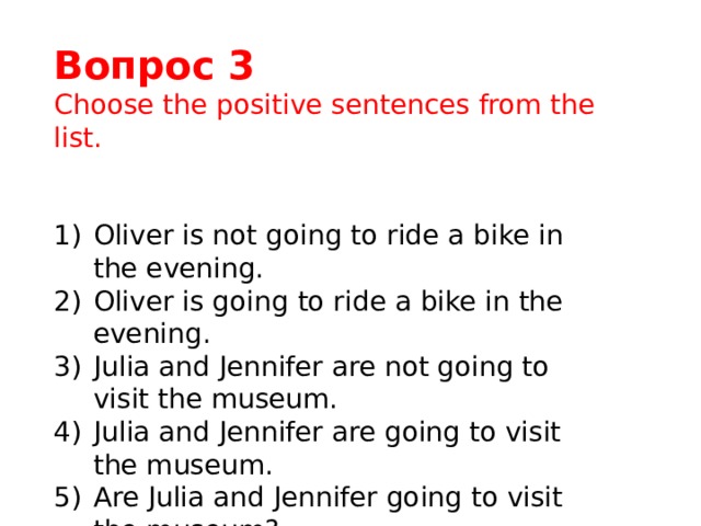 Вопрос 3 Choose the positive sentences from the list. Oliver is not going to ride a bike in the evening. Oliver is going to ride a bike in the evening. Julia and Jennifer are not going to visit the museum. Julia and Jennifer are going to visit the museum. Are Julia and Jennifer going to visit the museum? 