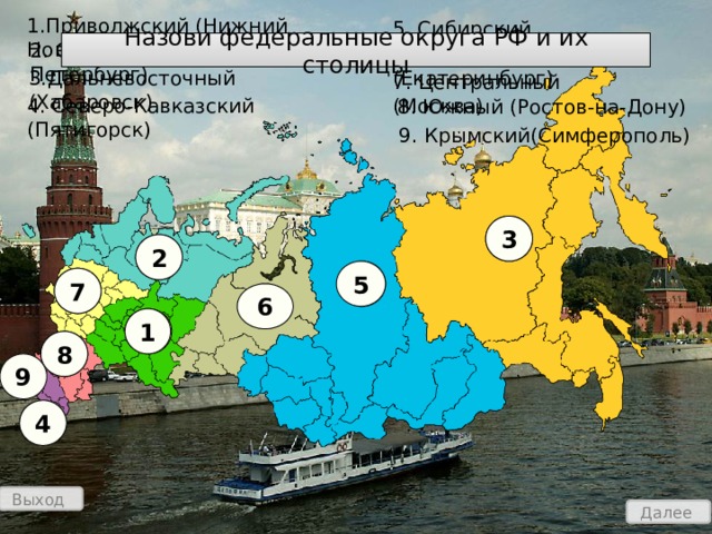 1.Приволжский (Нижний Новгород) 5. Сибирский (Новосибирск) Назови федеральные округа РФ и их столицы 2. Северо-Западный (С-Петербург) 6. Уральский (Екатеринбург) 3.Дальневосточный (Хабаровск) 7. Центральный (Москва) 4. Северо-Кавказский (Пятигорск)  8. Южный (Ростов-на-Дону)  9. Крымский(Симферополь) 3 3 2 2 5 5 7 7 6 6 1 1 8 8 9 4 4 Выход Далее 