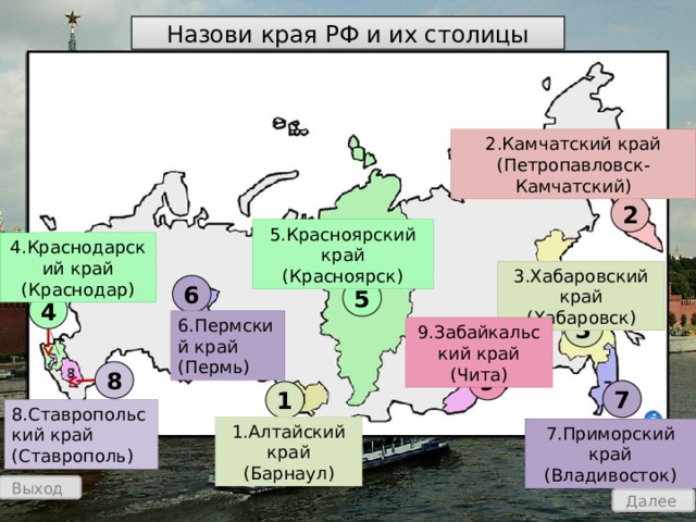 Назови края РФ и их столицы 2.Камчатский край (Петропавловск-Камчатский) 2 5.Красноярский край (Красноярск) 4.Краснодарский край (Краснодар) 3.Хабаровский край (Хабаровск) 6 5 4 3 6.Пермский край (Пермь) 9.Забайкальский край (Чита) 8 9 7 1 8.Ставропольский край (Ставрополь) 1.Алтайский край (Барнаул) 7.Приморский край (Владивосток) Выход Далее 
