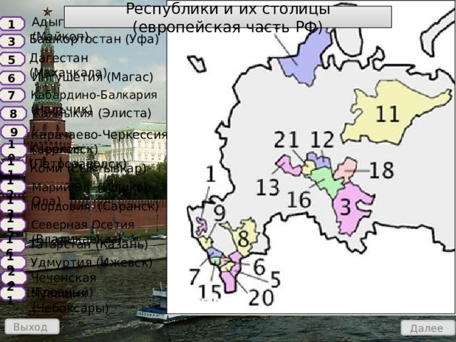 Республики и их столицы (европейская часть РФ) Адыгея (Майкоп) 1 Башкортостан (Уфа) 3 Дагестан (Махачкала) 5 Ингушетия (Магас) 6 Кабардино-Балкария (Нальчик) 7 Калмыкия (Элиста) 8 Карачаево-Черкессия (Черкесск) 9 Карелия (Петрозаводск) 10 Коми (Сыктывкар) 11 Марий Эл (Йошкар-Ола) 12 Мордовия (Саранск) 13 Северная Осетия (Владикавказ) 15 Татарстан (Казань) 16 Удмуртия (Ижевск) 18 Чеченская (Грозный) 20 Чувашия (Чебоксары) 21 Выход Далее 