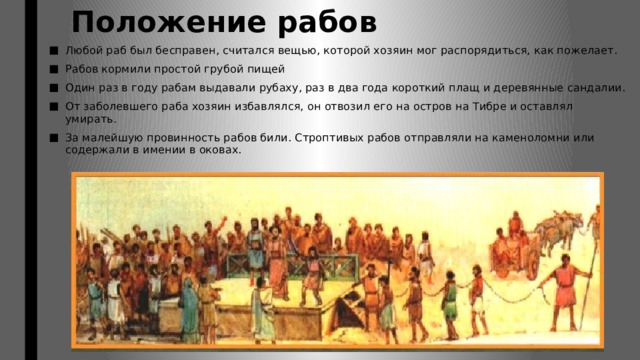 Положение рабов Любой раб был бесправен, считался вещью, которой хозяин мог распорядиться, как пожелает. Рабов кормили простой грубой пищей Один раз в году рабам выдавали рубаху, раз в два года короткий плащ и деревянные сандалии. От заболевшего раба хозяин избавлялся, он отвозил его на остров на Тибре и оставлял умирать. За малейшую провинность рабов били. Строптивых рабов отправляли на каменоломни или содержали в имении в оковах. 