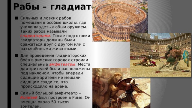 Рабы – гладиаторы. Сильных и ловких рабов помещали в особые школы, где учили владеть любым оружием. Таких рабов называли гладиаторами. После подготовки гладиаторы должны были сражаться друг с другом или с разъярёнными животными. Для проведения гладиаторских боёв в римских городах строили специальные амфитеатры. Места для зрителей были расположены под наклоном, чтобы впереди сидящие зрители не мешали сидящим сзади то, что происходило на арене. Самый большой амфитеатр – Колизей был построен в Риме. Он вмещал около 50 тысяч зрителей. 
