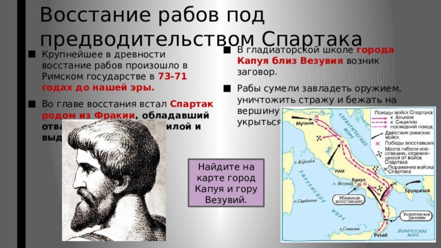 Восстание рабов под предводительством Спартака В гладиаторской школе города Капуя близ Везувия возник заговор. Рабы сумели завладеть оружием, уничтожить стражу и бежать на вершину Везувия, где можно было укрыться от преследования. Крупнейшее в древности восстание рабов произошло в Римском государстве в 73-71 годах до нашей эры. Во главе восстания встал Спартак родом из Фракии , обладавший отвагой, физической силой и выдающимся умом. Найдите на карте город Капуя и гору Везувий. 