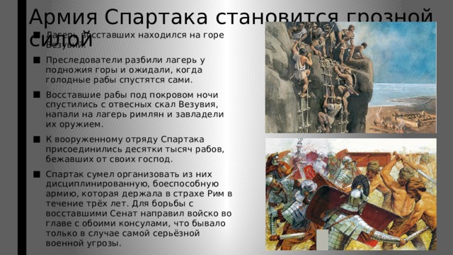 Армия Спартака становится грозной силой Лагерь восставших находился на горе Везувий. Преследователи разбили лагерь у подножия горы и ожидали, когда голодные рабы спустятся сами. Восставшие рабы под покровом ночи спустились с отвесных скал Везувия, напали на лагерь римлян и завладели их оружием. К вооруженному отряду Спартака присоединились десятки тысяч рабов, бежавших от своих господ. Спартак сумел организовать из них дисциплинированную, боеспособную армию, которая держала в страхе Рим в течение трёх лет. Для борьбы с восставшими Сенат направил войско во главе с обоими консулами, что бывало только в случае самой серьёзной военной угрозы. 