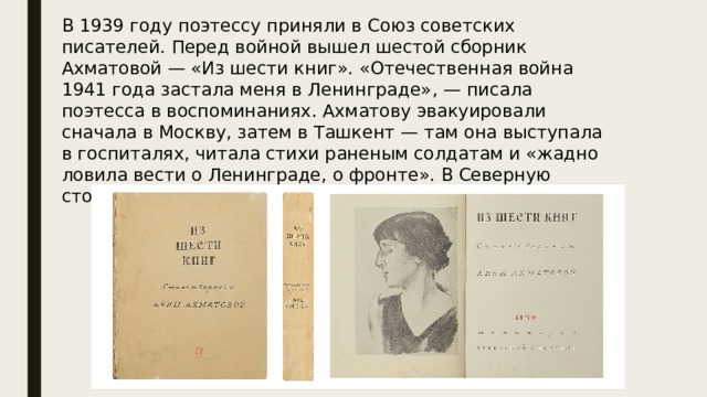 В 1939 году поэтессу приняли в Союз советских писателей. Перед войной вышел шестой сборник Ахматовой — «Из шести книг». «Отечественная война 1941 года застала меня в Ленинграде» , — писала поэтесса в воспоминаниях. Ахматову эвакуировали сначала в Москву, затем в Ташкент — там она выступала в госпиталях, читала стихи раненым солдатам и «жадно ловила вести о Ленинграде, о фронте». В Северную столицу поэтесса смогла вернуться лишь в 1944 году. 