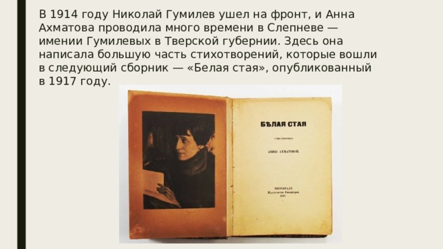 В 1914 году Николай Гумилев ушел на фронт, и Анна Ахматова проводила много времени в Слепневе — имении Гумилевых в Тверской губернии. Здесь она написала большую часть стихотворений, которые вошли в следующий сборник — «Белая стая», опубликованный в 1917 году. 