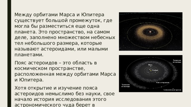 Между орбитами Марса и Юпитера существует большой промежуток, где могла бы разместиться еще одна планета. Это пространство, на самом деле, заполнено множеством небесных тел небольшого размера, которые называют астероидами, или малыми планетами. Пояс астероидов – это область в космическом пространстве, расположенная между орбитами Марса и Юпитера. Хотя открытие и изучение пояса астероидов немыслимо без науки, свое начало история исследования этого астрономического чуда берет в древних мифах и легендах. 