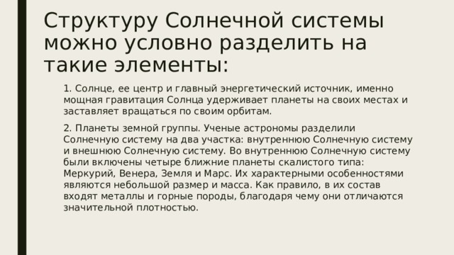 Структуру Солнечной системы можно условно разделить на такие элементы: 1. Солнце, ее центр и главный энергетический источник, именно мощная гравитация Солнца удерживает планеты на своих местах и заставляет вращаться по своим орбитам. 2. Планеты земной группы. Ученые астрономы разделили Солнечную систему на два участка: внутреннюю Солнечную систему и внешнюю Солнечную систему. Во внутреннюю Солнечную систему были включены четыре ближние планеты скалистого типа: Меркурий, Венера, Земля и Марс. Их характерными особенностями являются небольшой размер и масса. Как правило, в их состав входят металлы и горные породы, благодаря чему они отличаются значительной плотностью. 