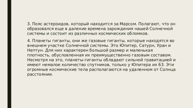 3. Пояс астероидов, который находится за Марсом. Полагают, что он образовался еще в далекие времена зарождения нашей Солнечной системы и состоит из различных космических обломков. 4. Планеты гиганты, они же газовые гиганты, которые находятся во внешнем участке Солнечной системы. Это Юпитер, Сатурн, Уран и Нептун. Для них характерен большой размер и маленькая плотность, обусловленная их преимущественно газовым составом. Несмотря на это, планеты-гиганты обладают сильной гравитацией и имеют немалое количество спутников, только у Юпитера их 63. Эти огромные космические тела располагаются на удаленном от Солнца расстоянии. 