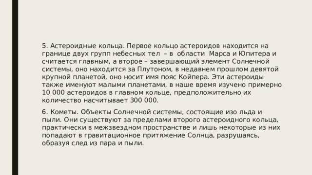 5. Астероидные кольца. Первое кольцо астероидов находится на границе двух групп небесных тел – в области Марса и Юпитера и считается главным, а второе – завершающий элемент Солнечной системы, оно находится за Плутоном, в недавнем прошлом девятой крупной планетой, оно носит имя пояс Койпера. Эти астероиды также именуют малыми планетами, в наше время изучено примерно 10 000 астероидов в главном кольце, предположительно их количество насчитывает 300 000. 6. Кометы. Объекты Солнечной системы, состоящие изо льда и пыли. Они существуют за пределами второго астероидного кольца, практически в межзвездном пространстве и лишь некоторые из них попадают в гравитационное притяжение Солнца, разрушаясь, образуя след из пара и пыли. 