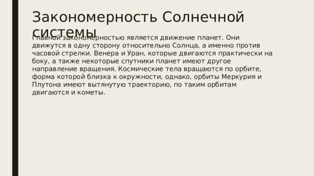 Закономерность Солнечной системы Главной закономерностью является движение планет. Они движутся в одну сторону относительно Солнца, а именно против часовой стрелки. Венера и Уран, которые двигаются практически на боку, а также некоторые спутники планет имеют другое направление вращения. Космические тела вращаются по орбите, форма которой близка к окружности, однако, орбиты Меркурия и Плутона имеют вытянутую траекторию, по таким орбитам двигаются и кометы. 