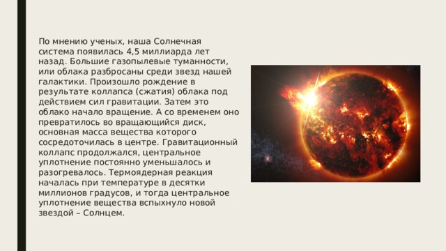 По мнению ученых, наша Солнечная система появилась 4,5 миллиарда лет назад. Большие газопылевые туманности, или облака разбросаны среди звезд нашей галактики. Произошло рождение в результате коллапса (сжатия) облака под действием сил гравитации. Затем это облако начало вращение. А со временем оно превратилось во вращающийся диск, основная масса вещества которого сосредоточилась в центре. Гравитационный коллапс продолжался, центральное уплотнение постоянно уменьшалось и разогревалось. Термоядерная реакция началась при температуре в десятки миллионов градусов, и тогда центральное уплотнение вещества вспыхнуло новой звездой – Солнцем. 