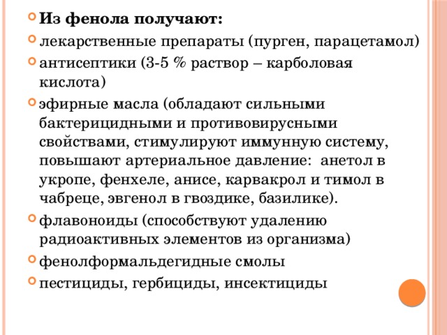 Из фенола получают: лекарственные препараты (пурген, парацетамол) антисептики (3-5 % раствор – карболовая кислота) эфирные масла (обладают сильными бактерицидными и противовирусными свойствами, стимулируют иммунную систему, повышают артериальное давление: анетол в укропе, фенхеле, анисе, карвакрол и тимол в чабреце, эвгенол в гвоздике, базилике). флавоноиды (способствуют удалению радиоактивных элементов из организма) фенолформальдегидные смолы пестициды, гербициды, инсектициды 