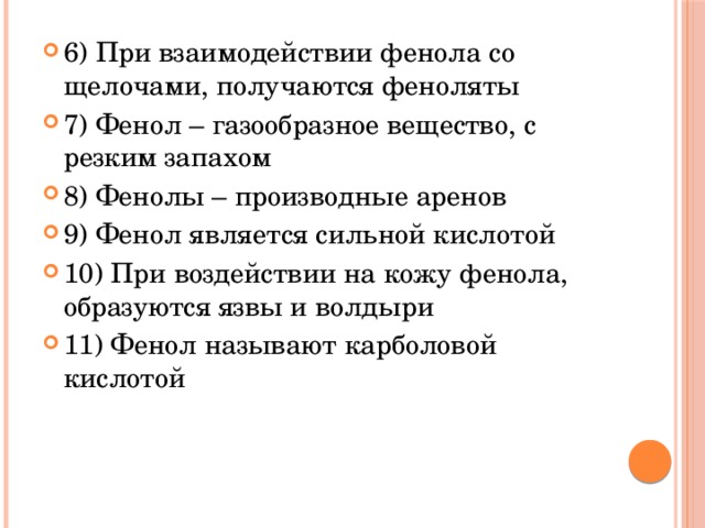 6) При взаимодействии фенола со щелочами, получаются феноляты 7) Фенол – газообразное вещество, с резким запахом 8) Фенолы – производные аренов 9) Фенол является сильной кислотой 10) При воздействии на кожу фенола, образуются язвы и волдыри 11) Фенол называют карболовой кислотой 