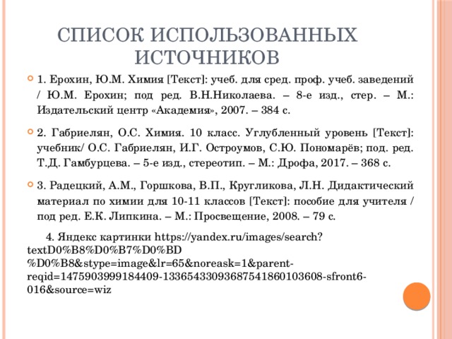 Список использованных источников 1. Ерохин, Ю.М. Химия [Текст]: учеб. для сред. проф. учеб. заведений / Ю.М. Ерохин; под ред. В.Н.Николаева. – 8-е изд., стер. – М.: Издательский центр «Академия», 2007. – 384 с. 2. Габриелян, О.С. Химия. 10 класс. Углубленный уровень [Текст]: учебник/ О.С. Габриелян, И.Г. Остроумов, С.Ю. Пономарёв; под. ред. Т.Д. Гамбурцева. – 5-е изд., стереотип. – М.: Дрофа, 2017. – 368 с. 3. Радецкий, А.М., Горшкова, В.П., Кругликова, Л.Н. Дидактический материал по химии для 10-11 классов [Текст]: пособие для учителя / под ред. Е.К. Липкина. – М.: Просвещение, 2008. – 79 с.  4. Яндекс картинки https://yandex.ru/images/search?textD0%B8%D0%B7%D0%BD%D0%B8&stype=image&lr=65&noreask=1&parent-reqid=1475903999184409-13365433093687541860103608-sfront6-016&source=wiz 