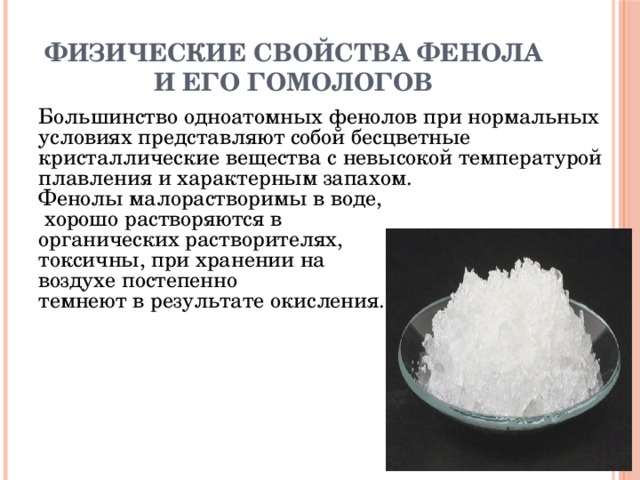 Физические свойства фенола и его гомологов Большинство одноатомных фенолов при нормальных условиях представляют собой бесцветные кристаллические вещества с невысокой температурой плавления и характерным запахом. Фенолы малорастворимы в воде,  хорошо растворяются в органических растворителях, токсичны, при хранении на воздухе постепенно темнеют в результате окисления. 