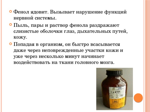 Фенол ядовит. Вызывает нарушение функций нервной системы. Пыль, пары и раствор фенола раздражают слизистые оболочки глаз, дыхательных путей, кожу. Попадая в организм, он быстро всасывается даже через неповрежденные участки кожи и уже через несколько минут начинает воздействовать на ткани головного мозга. 