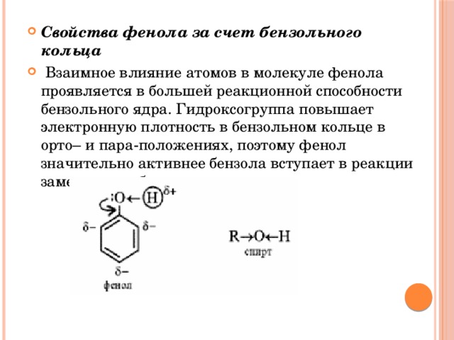 Свойства фенола за счет бензольного кольца  Взаимное влияние атомов в молекуле фенола проявляется в большей реакционной способности бензольного ядра. Гидроксогруппа повышает электронную плотность в бензольном кольце в орто– и пара-положениях, поэтому фенол значительно активнее бензола вступает в реакции замещения в бензольном ядре.  