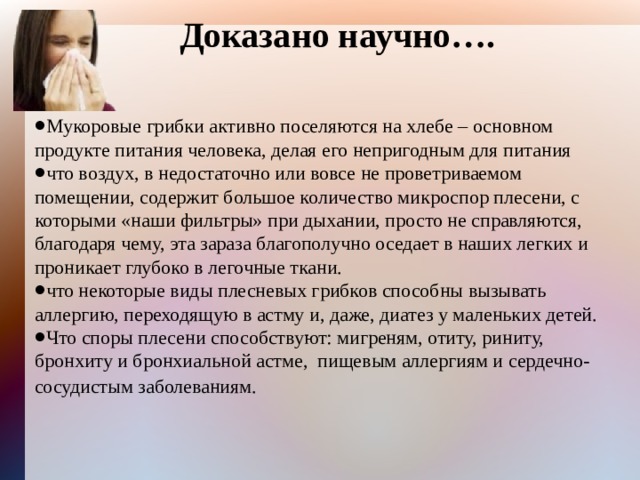 Доказано научно…. Мукоровые грибки активно поселяются на хлебе – основном продукте питания человека, делая его непригодным для питания что воздух, в недостаточно или вовсе не проветриваемом помещении, содержит большое количество микроспор плесени, с которыми «наши фильтры» при дыхании, просто не справляются, благодаря чему, эта зараза благополучно оседает в наших легких и проникает глубоко в легочные ткани. что некоторые виды плесневых грибков способны вызывать аллергию, переходящую в астму и, даже, диатез у маленьких детей. Что споры плесени способствуют: мигреням, отиту, риниту, бронхиту и бронхиальной астме, пищевым аллергиям и сердечно-сосудистым заболеваниям.  