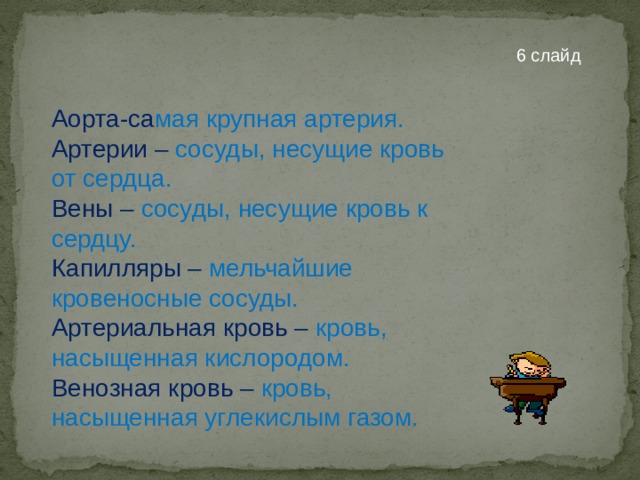 6 слайд  Аорта-са мая крупная артерия. Артерии – сосуды, несущие кровь от сердца. Вены – сосуды, несущие кровь к сердцу. Капилляры – мельчайшие кровеносные сосуды. Артериальная кровь – кровь, насыщенная кислородом. Венозная кровь –  кровь , насыщенная углекислым газом. 