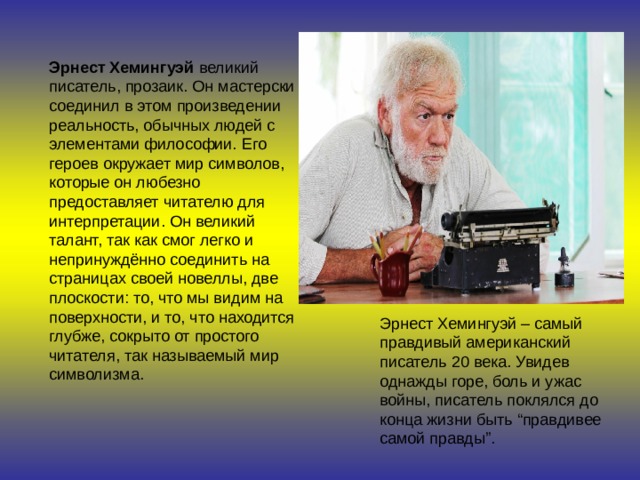 Эрнест Хемингуэй  великий писатель, прозаик. Он мастерски соединил в этом произведении реальность, обычных людей с элементами философии. Его героев окружает мир символов, которые он любезно предоставляет читателю для интерпретации. Он великий талант, так как смог легко и непринуждённо соединить на страницах своей новеллы, две плоскости: то, что мы видим на поверхности, и то, что находится глубже, сокрыто от простого читателя, так называемый мир символизма. Эрнест Хемингуэй – самый правдивый американский писатель 20 века. Увидев однажды горе, боль и ужас войны, писатель поклялся до конца жизни быть “правдивее самой правды”. 
