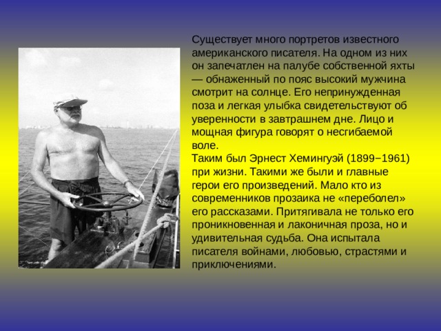 Существует много портретов известного американского писателя. На одном из них он запечатлен на палубе собственной яхты — обнаженный по пояс высокий мужчина смотрит на солнце. Его непринужденная поза и легкая улыбка свидетельствуют об уверенности в завтрашнем дне. Лицо и мощная фигура говорят о несгибаемой воле. Таким был Эрнест Хемингуэй (1899−1961) при жизни. Такими же были и главные герои его произведений. Мало кто из современников прозаика не «переболел» его рассказами. Притягивала не только его проникновенная и лаконичная проза, но и удивительная судьба. Она испытала писателя войнами, любовью, страстями и приключениями. 