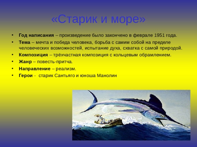 «Старик и море» Год написания – произведение было закончено в феврале 1951 года. Тема – мечта и победа человека, борьба с самим собой на пределе человеческих возможностей, испытание духа, схватка с самой природой. Композиция – трёхчастная композиция с кольцевым обрамлением. Жанр – повесть-притча. Направление – реализм. Герои - старик Сантьяго и юноша Манолин     