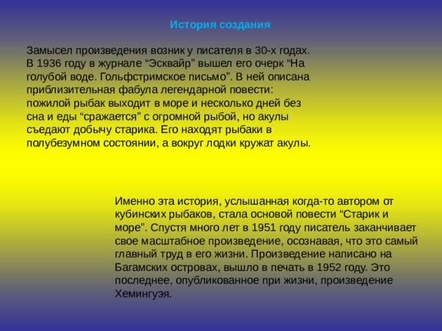 История создания Замысел произведения возник у писателя в 30-х годах. В 1936 году в журнале “Эсквайр” вышел его очерк “На голубой воде. Гольфстримское письмо”. В ней описана приблизительная фабула легендарной повести: пожилой рыбак выходит в море и несколько дней без сна и еды “сражается” с огромной рыбой, но акулы съедают добычу старика. Его находят рыбаки в полубезумном состоянии, а вокруг лодки кружат акулы. Именно эта история, услышанная когда-то автором от кубинских рыбаков, стала основой повести “Старик и море”. Спустя много лет в 1951 году писатель заканчивает свое масштабное произведение, осознавая, что это самый главный труд в его жизни. Произведение написано на Багамских островах, вышло в печать в 1952 году. Это последнее, опубликованное при жизни, произведение Хемингуэя. 