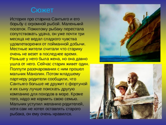 Сюжет История про старика Сантьяго и его борьбу с огромной рыбой. Маленький поселок. Пожилому рыбаку перестала сопутствовать удача, он уже почти три месяца не ведал сладкого чувства удовлетворения от пойманной добычи. Местные жители считали что старику очень не везет в последнее время. Раньше у него была жена, но она давно ушла от него. Сейчас старик живет один. Полпути разочарования с ним прошел мальчик Манолин. Потом младшему партнеру родители сообщили, что Сантьяго больше не дружит с фортуной и их сыну лучше поискать другую компанию для походов в море. Кроме того, надо же кормить свою семью. Мальчик уступил желанию родителей, хотя сам не хотел оставлять старого рыбака, он ему очень нравился. 
