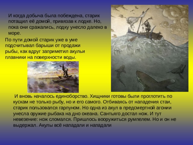 И когда добыча была побеждена, старик потащил её домой, привязав к лодке. Но, пока они сражались, лодку унесло далеко в море. По пути домой старик уже в уме подсчитывал барыши от продажи рыбы, как вдруг заприметил акульи плавники на поверхности воды.   И вновь началось единоборство. Хищники готовы были проглотить по кускам не только рыбу, но и его самого. Отбиваясь от нападения стаи, старик пользовался гарпуном. Но одна из акул в предсмертной агонии унесла оружие рыбака на дно океана. Сантьяго достал нож. И тут невезение: нож сломался. Пришлось вооружиться румпелем. Но и он не выдержал. Акулы всё нападали и нападали  