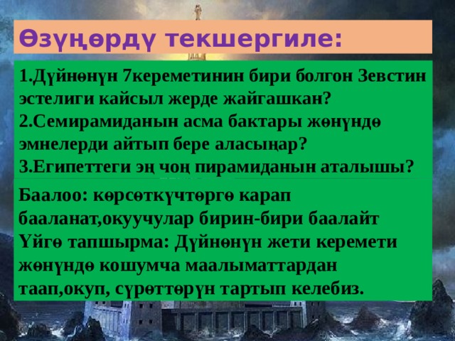 Өзүңөрдү текшергиле: 1.Дүйнөнүн 7кереметинин бири болгон Зевстин эстелиги кайсыл жерде жайгашкан? 2.Семирамиданын асма бактары жөнүндө эмнелерди айтып бере аласыңар? 3.Египеттеги эң чоң пирамиданын аталышы? Баалоо: көрсөткүчтөргө карап бааланат,окуучулар бирин-бири баалайт Үйгө тапшырма: Дүйнөнүн жети керемети жөнүндө кошумча маалыматтардан таап,окуп, сүрөттөрүн тартып келебиз. 