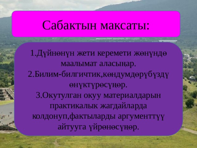 Сабактын максаты: 1.Дүйнөнүн жети керемети жөнүндө маалымат аласыңар. 2.Билим-билгичтик,көндумдөрүбүздү өнүктүрөсүңөр. 3.Окутулган окуу материалдарын практикалык жагдайларда колдонуп,фактыларды аргументтүү айтууга үйрөнөсүңөр. 
