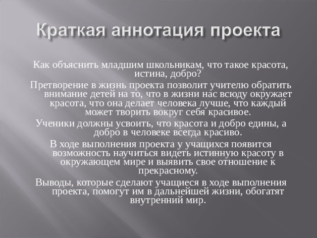 Как объяснить младшим школьникам, что такое красота, истина, добро? Претворение в жизнь проекта позволит учителю обратить внимание детей на то, что в жизни нас всюду окружает красота, что она делает человека лучше, что каждый может творить вокруг себя красивое. Ученики должны усвоить, что красота и добро едины, а добро в человеке всегда красиво. В ходе выполнения проекта у учащихся появится возможность научиться видеть истинную красоту в окружающем мире и выявить свое отношение к прекрасному. Выводы, которые сделают учащиеся в ходе выполнения проекта, помогут им в дальнейшей жизни, обогатят внутренний мир. 