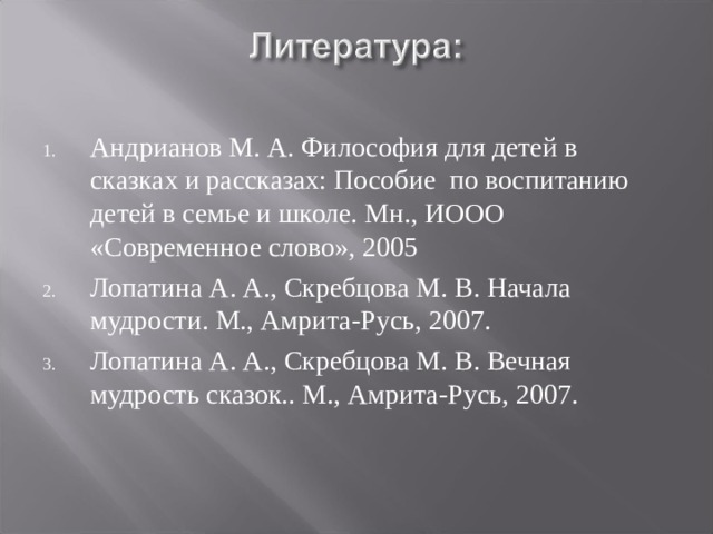 Андрианов М. А. Философия для детей в сказках и рассказах: Пособие по воспитанию детей в семье и школе. Мн., ИООО «Современное слово», 2005 Лопатина А. А., Скребцова М. В. Начала мудрости. М., Амрита-Русь, 2007. Лопатина А. А., Скребцова М. В. Вечная мудрость сказок.. М., Амрита-Русь, 2007. 