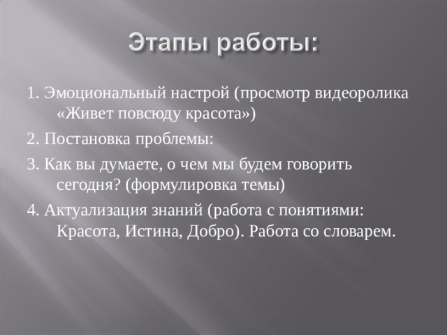1. Эмоциональный настрой (просмотр видеоролика «Живет повсюду красота») 2. Постановка проблемы: 3. Как вы думаете, о чем мы будем говорить сегодня? (формулировка темы) 4. Актуализация знаний (работа с понятиями: Красота, Истина, Добро). Работа со словарем. 