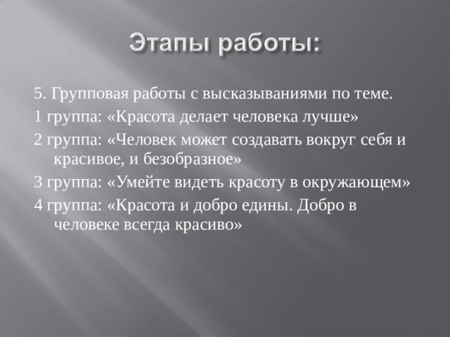 5. Групповая работы с высказываниями по теме. 1 группа: «Красота делает человека лучше» 2 группа: «Человек может создавать вокруг себя и красивое, и безобразное» 3 группа: «Умейте видеть красоту в окружающем» 4 группа: «Красота и добро едины. Добро в человеке всегда красиво» 