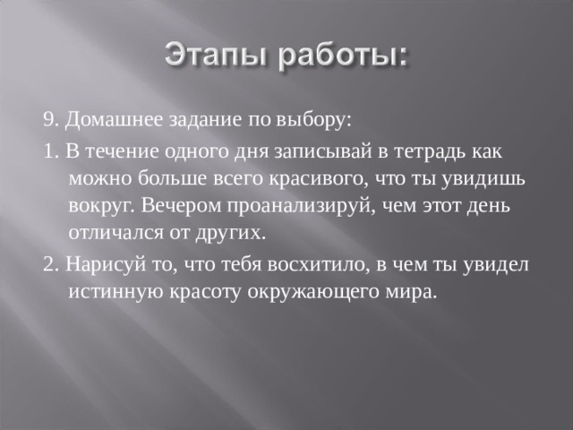 9. Домашнее задание по выбору: 1. В течение одного дня записывай в тетрадь как можно больше всего красивого, что ты увидишь вокруг. Вечером проанализируй, чем этот день отличался от других. 2. Нарисуй то, что тебя восхитило, в чем ты увидел истинную красоту окружающего мира. 