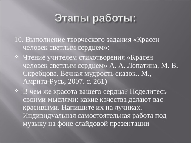 10. Выполнение творческого задания «Красен человек светлым сердцем»: Чтение учителем стихотворения «Красен человек светлым сердцем» А. А. Лопатина, М. В. Скребцова. Вечная мудрость сказок.. М., Амрита-Русь, 2007. с. 261) В чем же красота вашего сердца? Поделитесь своими мыслями: какие качества делают вас красивыми. Напишите их на лучиках. Индивидуальная самостоятельная работа под музыку на фоне слайдовой презентации   