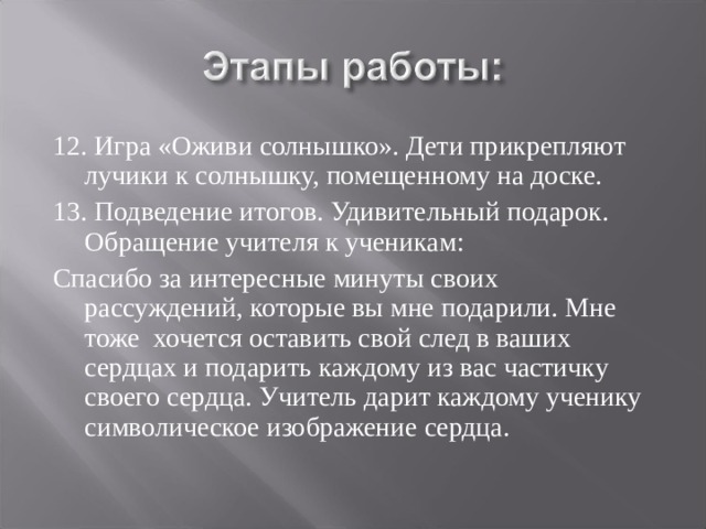 12. Игра «Оживи солнышко». Дети прикрепляют лучики к солнышку, помещенному на доске. 13. Подведение итогов. Удивительный подарок. Обращение учителя к ученикам: Спасибо за интересные минуты своих рассуждений, которые вы мне подарили. Мне тоже хочется оставить свой след в ваших сердцах и подарить каждому из вас частичку своего сердца. Учитель дарит каждому ученику символическое изображение сердца. 