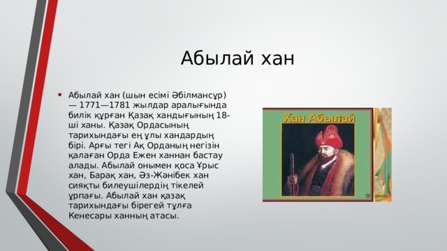 Абылай хан Абылай хан (шын есімі Әбілмансұр) — 1771—1781 жылдар аралығында билік құрған Қазақ хандығының 18-ші ханы. Қазақ Ордасының тарихындағы ең ұлы хандардың бірі. Арғы тегі Ақ Орданың негізін қалаған Орда Ежен ханнан бастау алады. Абылай онымен қоса Ұрыс хан, Барақ хан, Әз-Жәнібек хан сияқты билеушілердің тікелей ұрпағы. Абылай хан қазақ тарихындағы бірегей тұлға Кенесары ханның атасы. 
