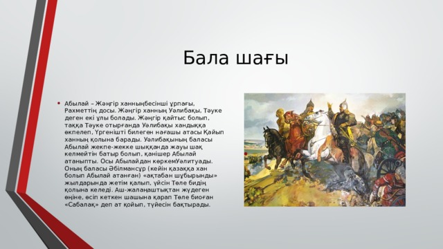 Бала шағы Абылай – Жәңгір ханныңбесінші ұрпағы, Рахметтің досы. Жәңгір ханның Уәлибақы, Тәуке деген екі ұлы болады. Жәңгір қайтыс болып, таққа Тәуке отырғанда Уәлибақы хандыққа өкпелеп, Үргенішті билеген нағашы атасы Қайып ханның қолына барады. Уәлибақының баласы Абылай жекпе-жекке шыққанда жауы шақ келмейтін батыр болып, қанішер Абылай атаныпты. Осы Абылайдан көркемУәлитуады. Оның баласы Әбілмансұр (кейін қазаққа хан болып Абылай атанған) «ақтабан шұбырынды» жылдарында жетім қалып, үйсін Төле бидің қолына келеді. Аш-жалаңаштықтан жүдеген өңіне, өсіп кеткен шашына қарап Төле биоған «Сабалақ» деп ат қойып, түйесін бақтырады. 