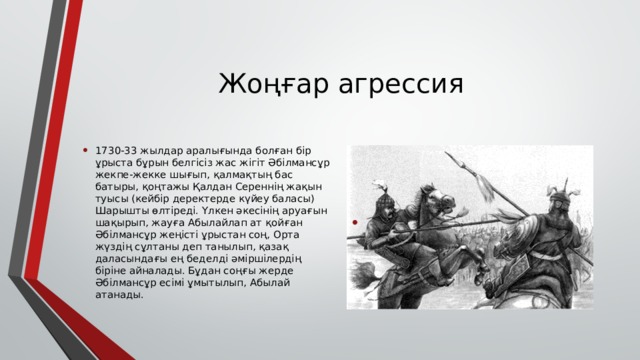 Жоңғар агрессия 1730-33 жылдар аралығында болған бір ұрыста бұрын белгісіз жас жігіт Әбілмансұр жекпе-жекке шығып, қалмақтың бас батыры, қоңтажы Қалдан Сереннің жақын туысы (кейбір деректерде күйеу баласы) Шарышты өлтіреді. Үлкен әкесінің аруағын шақырып, жауға Абылайлап ат қойған Әбілмансұр жеңісті ұрыстан соң, Орта жүздің сұлтаны деп танылып, қазақ даласындағы ең беделді әміршілердің біріне айналады. Бұдан соңғы жерде Әбілмансұр есімі ұмытылып, Абылай атанады. 
