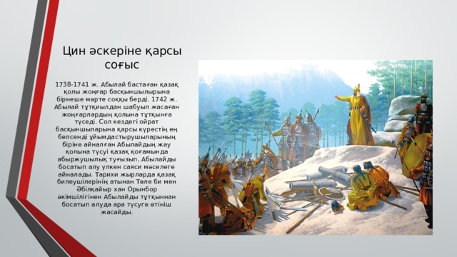 Цин әскеріне қарсы соғыс 1738-1741 ж. Абылай бастаған қазақ қолы жоңғар басқыншылырына бірнеше мәрте соққы берді. 1742 ж. Абылай тұтқиылдан шабуыл жасаған жоңғарлардың қолына тұтқынға түседі. Сол кездегі ойрат басқыншыларына қарсы күрестің ең белсенді ұйымдастырушыларының біріне айналған Абылайдың жау қолына түсуі қазақ қоғамында абыржушылық туғызып, Абылайды босатып алу үлкен саяси мәселеге айналады. Тарихи жырларда қазақ билеушілерінің атынан Төле би мен Әбілқайыр хан Орынбор әкімшілігінен Абылайды тұтқыннан босатып алуда ара түсуге өтініш жасайды. 