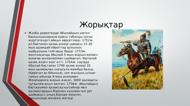 Жорықтар Жазба деректерде Абылайдың шетел басқыншыларына қарсы табанды соғыс жүргізгендігі айқын көрсетіледі. 1752ж. ол бастаған қазақ әскері шамасы 15-20 мың адамдай ойраттар қолының шабуылына тойтарыс берді. 1753ж. желтоқсанда Абылай 5 мың жауынгерімен жоңғар әскерлерімен шайқасып, бірталай қазақ жерін азат етті. 1754ж. сәуірде Абылай бастаған 1700 қазақ әскері 10 мың қалмақпен соғысуға мәжбүр болса, (Қаратал өз бйынша), сол жылдың шілде-тамыз айында 4 мың әскермен Жоңғарияға жорық жасап, 3000 қалмақты тұтқынға алып келген. 1756ж. Абылайдың бастауымен қазақтар қытайлар мен қалмақтардың біріккен күшімен екі рет шайқасып, оның бірінде жеңіліп, екіншісінде жеңіске жетеді 
