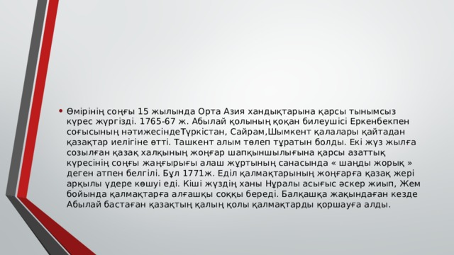 Өмірінің соңғы 15 жылында Орта Азия хандықтарына қарсы тынымсыз күрес жүргізді. 1765-67 ж. Абылай қолының қоқан билеушісі Еркенбекпен соғысының нәтижесіндеТүркістан, Сайрам,Шымкент қалалары қайтадан қазақтар иелігіне өтті. Ташкент алым төлеп тұратын болды. Екі жүз жылға созылған қазақ халқының жоңғар шапқыншылығына қарсы азаттық күресінің соңғы жаңғырығы алаш жұртының санасында « шаңды жорық » деген атпен белгілі. Бұл 1771ж. Еділ қалмақтарының жоңғарға қазақ жері арқылы үдере көшуі еді. Кіші жүздің ханы Нұралы асығыс әскер жиып, Жем бойында қалмақтарға алғашқы соққы береді. Балқашқа жақындаған кезде Абылай бастаған қазақтың қалың қолы қалмақтарды қоршауға алды. 