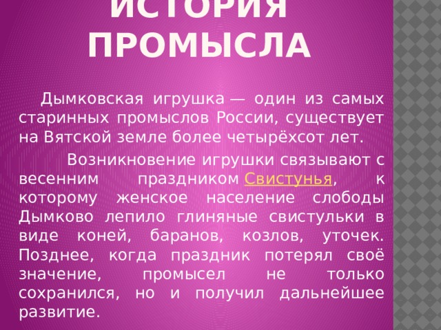 ИСТОРИЯ ПРОМЫСЛА  Дымковская игрушка — один из самых старинных промыслов России, существует на Вятской земле более четырёхсот лет.  Возникновение игрушки связывают с весенним праздником  Свистунья , к которому женское население слободы Дымково лепило глиняные свистульки в виде коней, баранов, козлов, уточек. Позднее, когда праздник потерял своё значение, промысел не только сохранился, но и получил дальнейшее развитие.  
