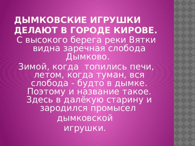  Дымковские игрушки  делают в городе Кирове.   С высокого берега реки Вятки видна заречная слобода Дымково. Зимой, когда топились печи, летом, когда туман, вся слобода - будто в дымке. Поэтому и название такое. Здесь в далёкую старину и зародился промысел дымковской игрушки. 